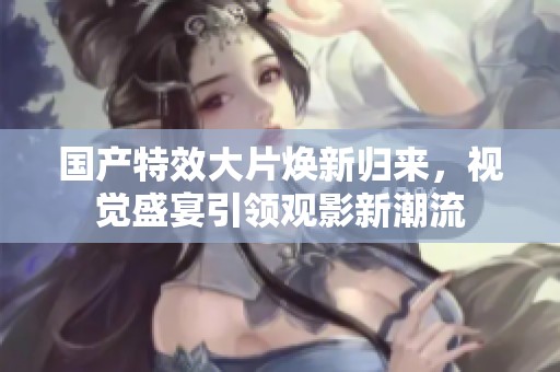国产特效大片焕新归来，视觉盛宴引领观影新潮流