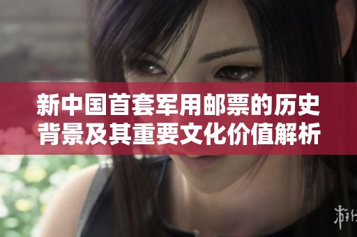 新中国首套军用邮票的历史背景及其重要文化价值解析