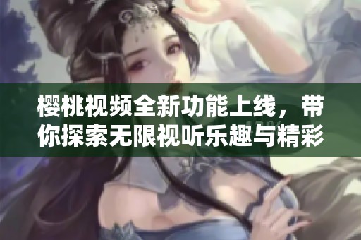 樱桃视频全新功能上线，带你探索无限视听乐趣与精彩内容