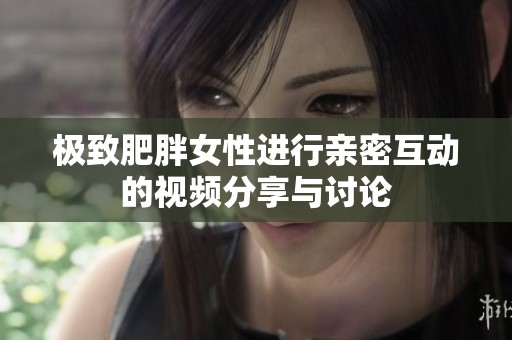 极致肥胖女性进行亲密互动的视频分享与讨论