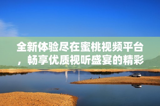 全新体验尽在蜜桃视频平台，畅享优质视听盛宴的精彩内容