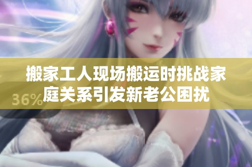 搬家工人现场搬运时挑战家庭关系引发新老公困扰
