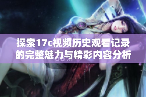 探索17c视频历史观看记录的完整魅力与精彩内容分析