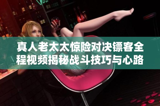 真人老太太惊险对决镖客全程视频揭秘战斗技巧与心路历程