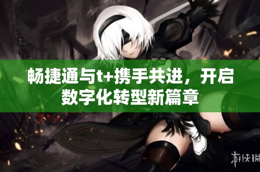 畅捷通与t+携手共进，开启数字化转型新篇章