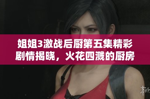姐姐3激战后厨第五集精彩剧情揭晓，火花四溅的厨房挑战来袭