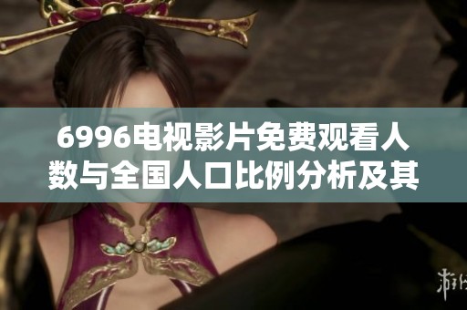 6996电视影片免费观看人数与全国人口比例分析及其影响探讨