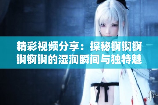 精彩视频分享：探秘锕锕锕锕锕锕的湿润瞬间与独特魅力