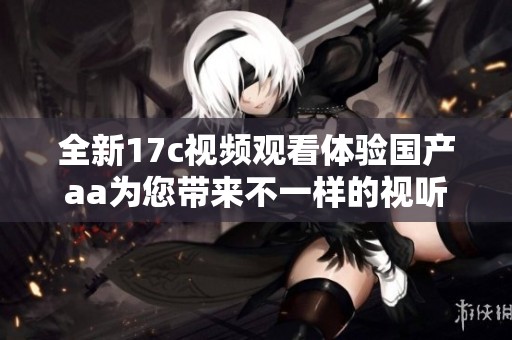 全新17c视频观看体验国产aa为您带来不一样的视听盛宴
