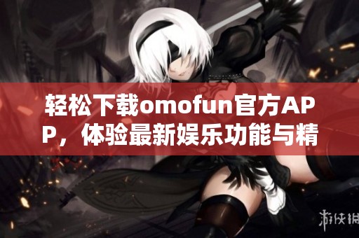 轻松下载omofun官方APP，体验最新娱乐功能与精彩内容