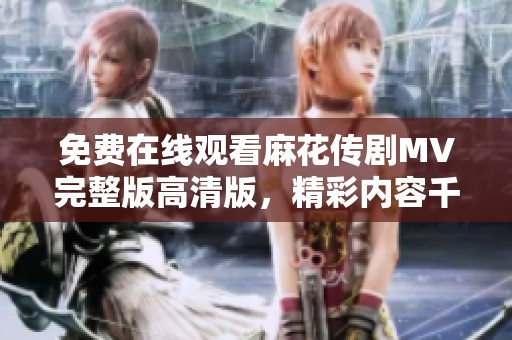 免费在线观看麻花传剧MV完整版高清版，精彩内容千万不要错过