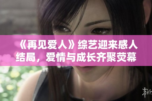 《再见爱人》综艺迎来感人结局，爱情与成长齐聚荧幕新篇章