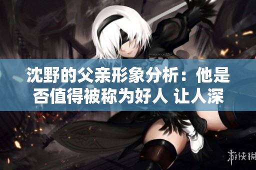 沈野的父亲形象分析：他是否值得被称为好人 让人深思