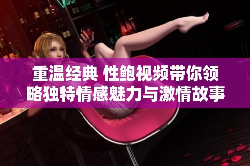 重温经典 性鲍视频带你领略独特情感魅力与激情故事