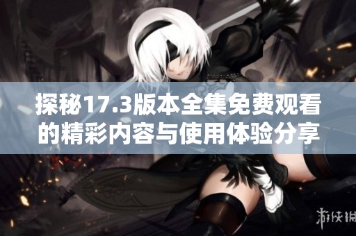 探秘17.3版本全集免费观看的精彩内容与使用体验分享