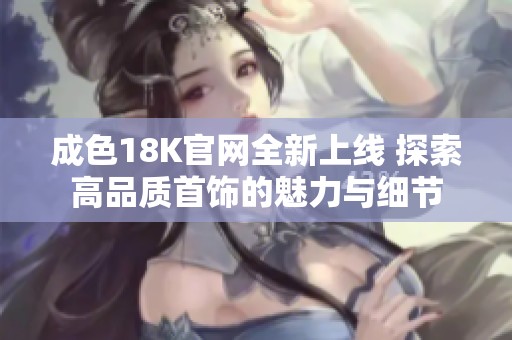 成色18K官网全新上线 探索高品质首饰的魅力与细节