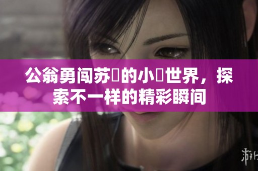 公翁勇闯苏玥的小泬世界，探索不一样的精彩瞬间