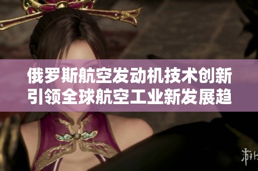 俄罗斯航空发动机技术创新引领全球航空工业新发展趋势