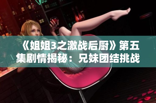 《姐姐3之激战后厨》第五集剧情揭秘：兄妹团结挑战美食极限