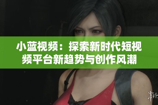 小蓝视频：探索新时代短视频平台新趋势与创作风潮