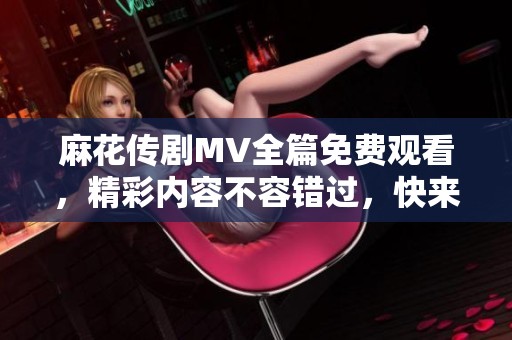麻花传剧MV全篇免费观看，精彩内容不容错过，快来体验吧