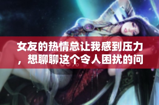 女友的热情总让我感到压力，想聊聊这个令人困扰的问题