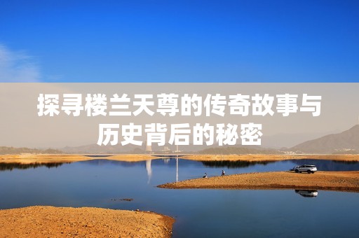 探寻楼兰天尊的传奇故事与历史背后的秘密