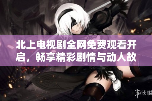 北上电视剧全网免费观看开启，畅享精彩剧情与动人故事线