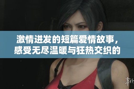 激情迸发的短篇爱情故事，感受无尽温暖与狂热交织的浪漫时刻
