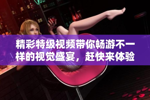 精彩特级视频带你畅游不一样的视觉盛宴，赶快来体验吧！
