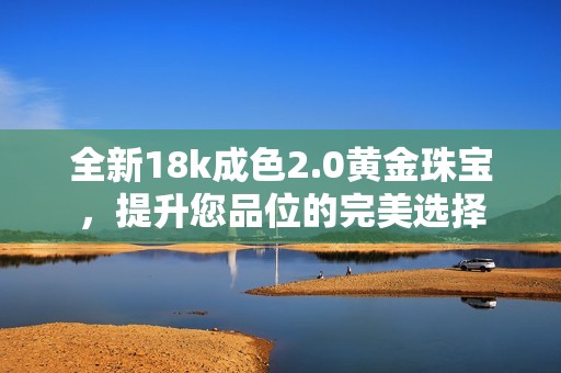 全新18k成色2.0黄金珠宝，提升您品位的完美选择