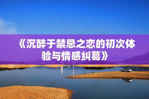 《沉醉于禁忌之恋的初次体验与情感纠葛》