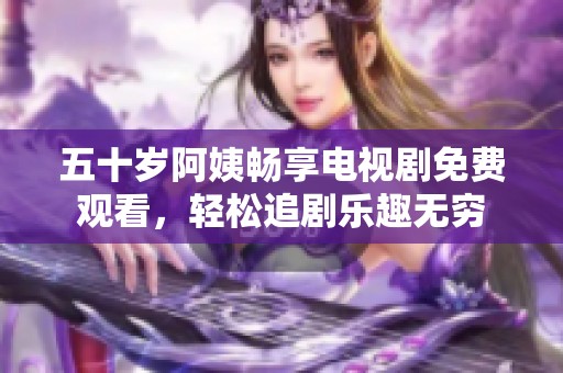 五十岁阿姨畅享电视剧免费观看，轻松追剧乐趣无穷