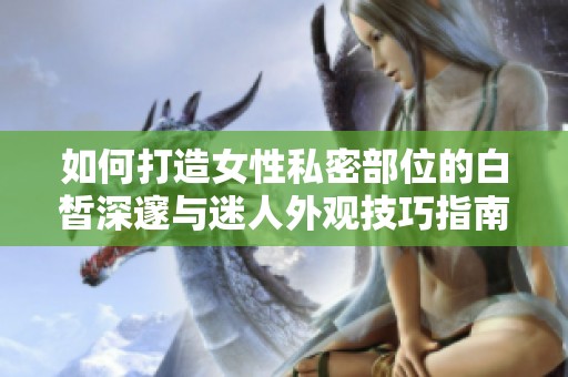 如何打造女性私密部位的白皙深邃与迷人外观技巧指南