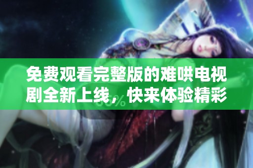 免费观看完整版的难哄电视剧全新上线，快来体验精彩剧情吧