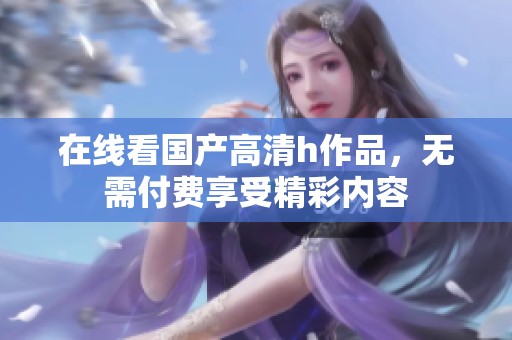 在线看国产高清h作品，无需付费享受精彩内容