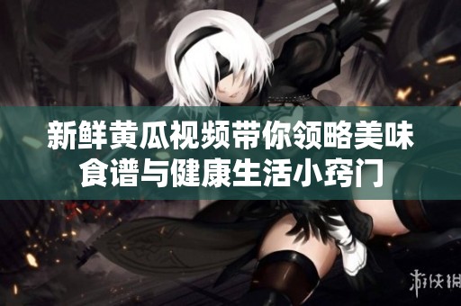新鲜黄瓜视频带你领略美味食谱与健康生活小窍门