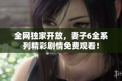 全网独家开放，妻子6全系列精彩剧情免费观看！