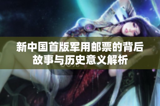 新中国首版军用邮票的背后故事与历史意义解析
