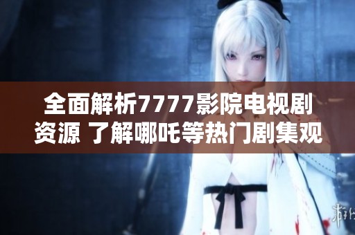 全面解析7777影院电视剧资源 了解哪吒等热门剧集观看指南