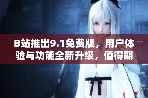 B站推出9.1免费版，用户体验与功能全新升级，值得期待！