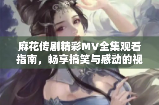 麻花传剧精彩MV全集观看指南，畅享搞笑与感动的视听盛宴