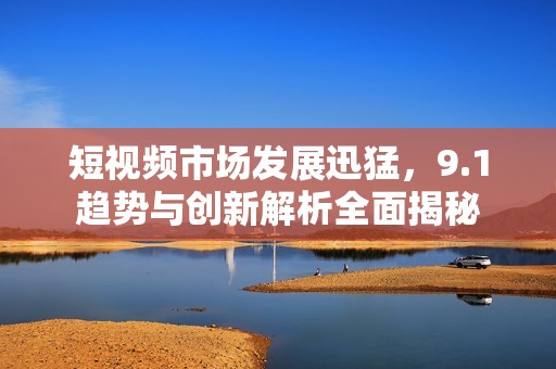 短视频市场发展迅猛，9.1趋势与创新解析全面揭秘