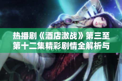 热播剧《酒店激战》第三至第十二集精彩剧情全解析与观看指南