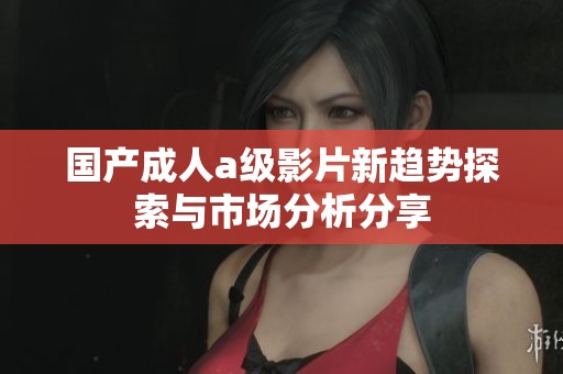 国产成人a级影片新趋势探索与市场分析分享