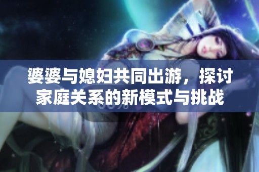 婆婆与媳妇共同出游，探讨家庭关系的新模式与挑战