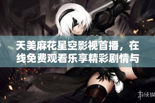 天美麻花星空影视首播，在线免费观看乐享精彩剧情与演出