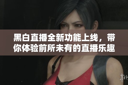黑白直播全新功能上线，带你体验前所未有的直播乐趣与互动