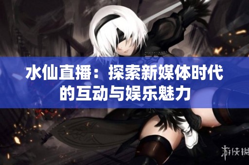 水仙直播：探索新媒体时代的互动与娱乐魅力