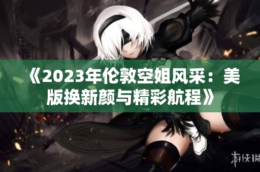 《2023年伦敦空姐风采：美版换新颜与精彩航程》